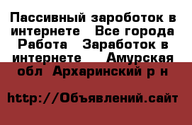 Пассивный зароботок в интернете - Все города Работа » Заработок в интернете   . Амурская обл.,Архаринский р-н